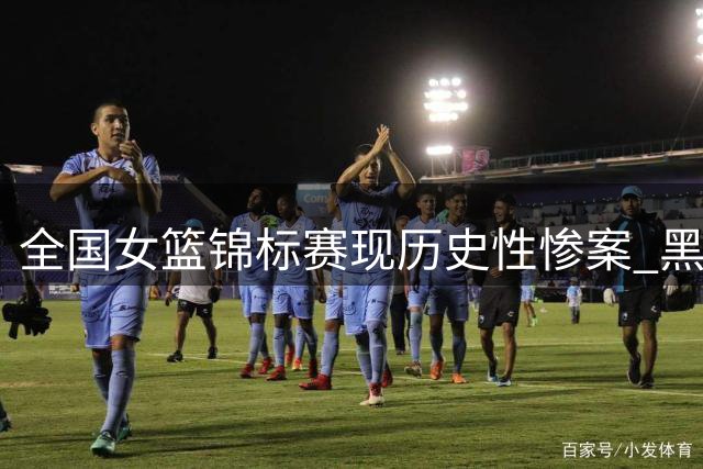 全国女篮锦标赛现历史性惨案 黑龙江队遭大学生球队91分血洗