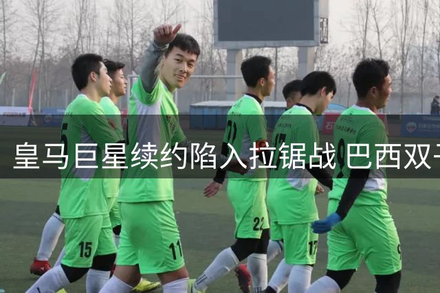 皇马巨星续约陷入拉锯战 巴西双子星命运暗合内马尔轨迹